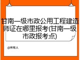 甘南一级市政公用工程建造师证在哪里报考(甘南一级市政报考点)