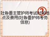 吐鲁番主管护师考试时间地点及费用(吐鲁番护师考务信息)