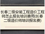长春二级安装工程造价工程师怎么报名培训费用(长春二级造价师培训报名费)
