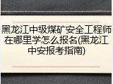 黑龙江中级煤矿安全工程师在哪里学怎么报名(黑龙江中安报考指南)
