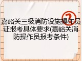 嘉峪关三级消防设施操作员证报考具体要求(嘉峪关消防操作员报考条件)