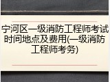 宁河区一级消防工程师考试时间地点及费用(一级消防工程师考务)