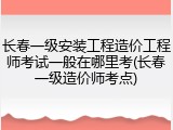 长春一级安装工程造价工程师考试一般在哪里考(长春一级造价师考点)