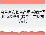 乌兰察布软考高级考试时间地点及费用(软考乌兰察布安排)