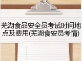 芜湖食品安全员考试时间地点及费用(芜湖食安员考情)