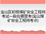宝山区初级煤矿安全工程师考试一般在哪里考(宝山煤矿安全工程师考点)