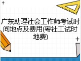 广东助理社会工作师考试时间地点及费用(粤社工试时地费)