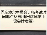 巴彦淖尔中级会计师考试时间地点及费用(巴彦淖尔中级会计考务)