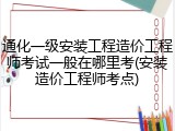 通化一级安装工程造价工程师考试一般在哪里考(安装造价工程师考点)