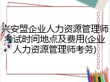 兴安盟企业人力资源管理师考试时间地点及费用(企业人力资源管理师考务)