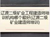 辽源二级矿业工程建造师培训机构哪个最好(辽源二级矿业建造师培训)
