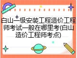 白山一级安装工程造价工程师考试一般在哪里考(白山造价工程师考点)