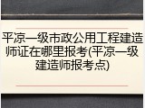 平凉一级市政公用工程建造师证在哪里报考(平凉一级建造师报考点)