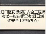虹口区初级煤矿安全工程师考试一般在哪里考(虹口煤矿安全工程师考点)