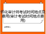 怀化审计师考试时间地点及费用(审计考试时间地点费用)