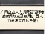 广西企业人力资源管理师考试时间地点及费用(广西人力资源管理师考情)
