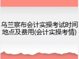 乌兰察布会计实操考试时间地点及费用(会计实操考情)