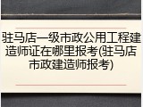 驻马店一级市政公用工程建造师证在哪里报考(驻马店市政建造师报考)