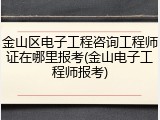金山区电子工程咨询工程师证在哪里报考(金山电子工程师报考)
