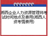 湘西企业人力资源管理师考试时间地点及费用(湘西人资考情费用)