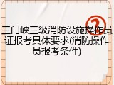 三门峡三级消防设施操作员证报考具体要求(消防操作员报考条件)