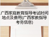 广西家庭教育指导考试时间地点及费用(广西家教指导考务信息)