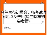 乌兰察布初级会计师考试时间地点及费用(乌兰察布初会考情)