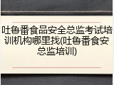 吐鲁番食品安全总监考试培训机构哪里找(吐鲁番食安总监培训)