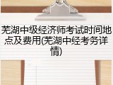 芜湖中级经济师考试时间地点及费用(芜湖中经考务详情)