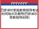 巴彦淖尔家庭教育指导考试时间地点及费用(巴彦淖尔家教指导安排)