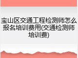 宝山区交通工程检测师怎么报名培训费用(交通检测师培训费)
