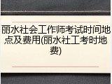 丽水社会工作师考试时间地点及费用(丽水社工考时地费)