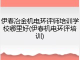 伊春冶金机电环评师培训学校哪里好(伊春机电环评培训)