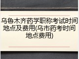 乌鲁木齐药学职称考试时间地点及费用(乌市药考时间地点费用)