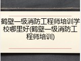 鹤壁一级消防工程师培训学校哪里好(鹤壁一级消防工程师培训)