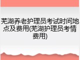 芜湖养老护理员考试时间地点及费用(芜湖护理员考情费用)