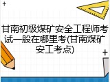 甘南初级煤矿安全工程师考试一般在哪里考(甘南煤矿安工考点)