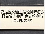 嘉定区交通工程检测师怎么报名培训费用(嘉定检测师培训报名费)