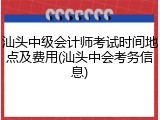 汕头中级会计师考试时间地点及费用(汕头中会考务信息)