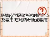 塔城药学职称考试时间地点及费用(塔城药考地点费用)