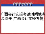 广西会计实操考试时间地点及费用(广西会计实操考情)