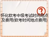 怀化软考中级考试时间地点及费用(软考时间地点费用)