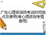 广东心理咨询师考试时间地点及费用(粤心理咨询考情费用)