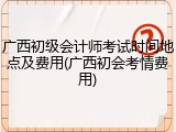 广西初级会计师考试时间地点及费用(广西初会考情费用)