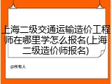上海二级交通运输造价工程师在哪里学怎么报名(上海二级造价师报名)