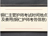 铜仁主管护师考试时间地点及费用(铜仁护师考务信息)