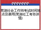 芜湖社会工作师考试时间地点及费用(芜湖社工考务详情)