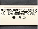 西宁初级煤矿安全工程师考试一般在哪里考(西宁煤矿安工考点)