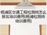 杨浦区交通工程检测师怎么报名培训费用(杨浦检测师培训费用)