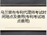 乌兰察布专利代理师考试时间地点及费用(专利考试地点费用)